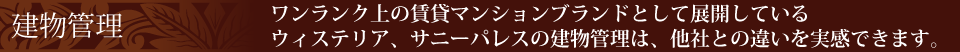 建物管理　ワンランク上の賃貸マンションブランドとして展開しているウィステリア、サニーパレスの建物管理は、他社との違いを実感できます。