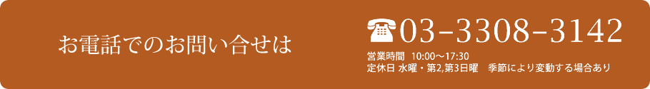 お電話でのお問い合せは 03-3308-3142　営業時間  10:00～17:30　定休日 水曜・第2,第3日曜　季節により変動する場合あり
