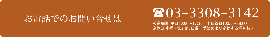 お電話でのお問い合せは 03-3308-3142 営業時間 平日10:00~17:30 土日祝日10:00~18:00 定休日 水曜・第2,第3日曜 季節により変動する場合あり
